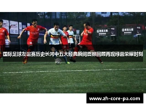 国际足球友谊赛历史长河中五大经典瞬间震撼回顾再现绿茵荣耀时刻