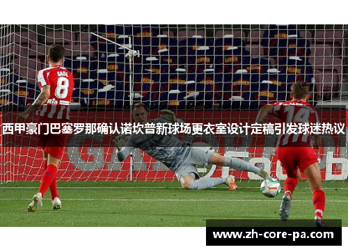 西甲豪门巴塞罗那确认诺坎普新球场更衣室设计定稿引发球迷热议