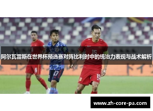 阿尔瓦雷斯在世界杯预选赛对阵比利时中的统治力表现与战术解析
