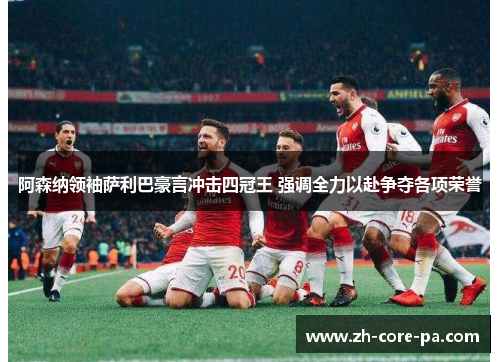 阿森纳领袖萨利巴豪言冲击四冠王 强调全力以赴争夺各项荣誉