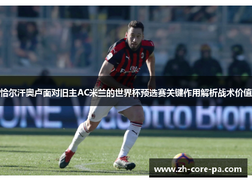 恰尔汗奥卢面对旧主AC米兰的世界杯预选赛关键作用解析战术价值 恰尔汗奥卢面对旧主AC米兰的世界杯预选赛关键作用解析战术价值